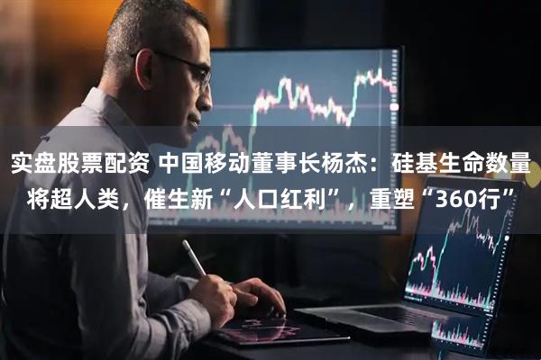 实盘股票配资 中国移动董事长杨杰：硅基生命数量将超人类，催生新“人口红利”，重塑“360行”