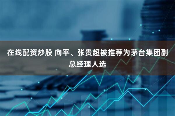 在线配资炒股 向平、张贵超被推荐为茅台集团副总经理人选