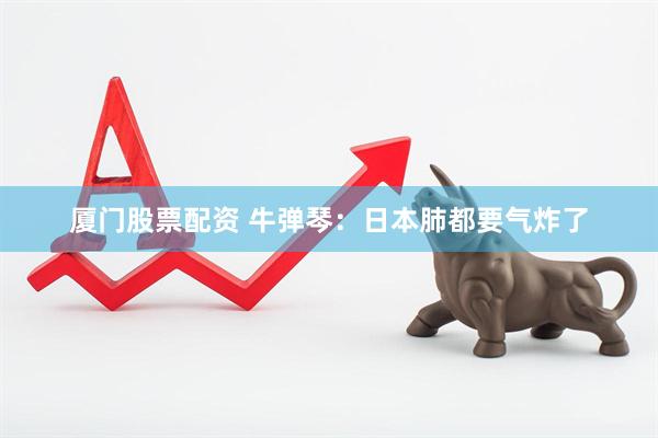 厦门股票配资 牛弹琴：日本肺都要气炸了