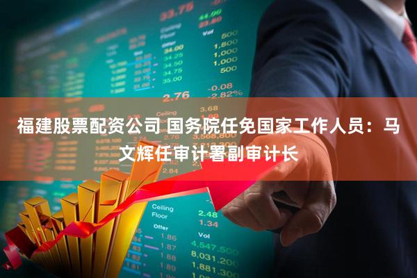福建股票配资公司 国务院任免国家工作人员：马文辉任审计署副审计长
