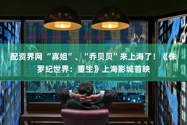 配资界网 “寡姐”、“乔贝贝”来上海了！《侏罗纪世界：重生》上海影城首映