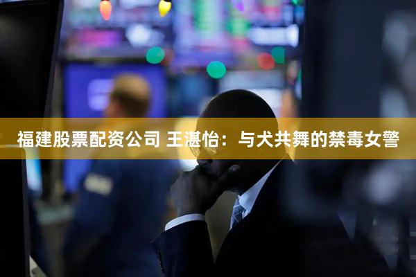 福建股票配资公司 王湛怡：与犬共舞的禁毒女警