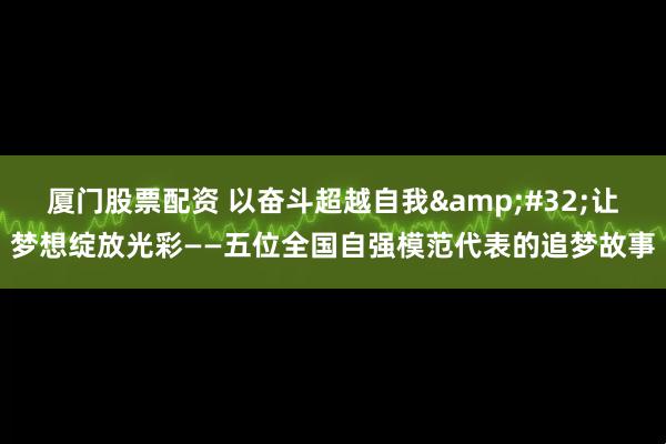 厦门股票配资 以奋斗超越自我&#32;让梦想绽放光彩——五位全国自强模范代表的追梦故事