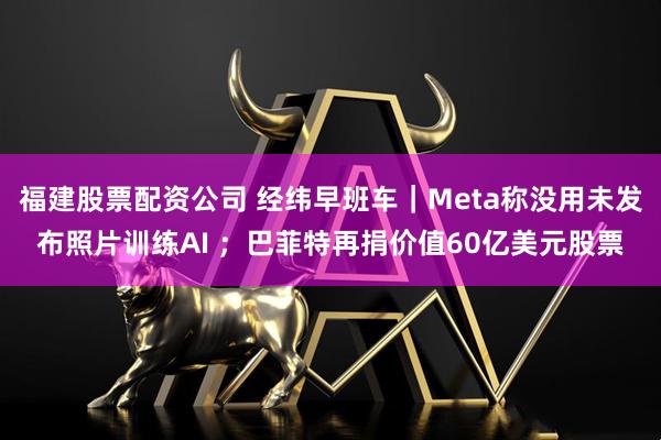福建股票配资公司 经纬早班车｜Meta称没用未发布照片训练AI ；巴菲特再捐价值60亿美元股票