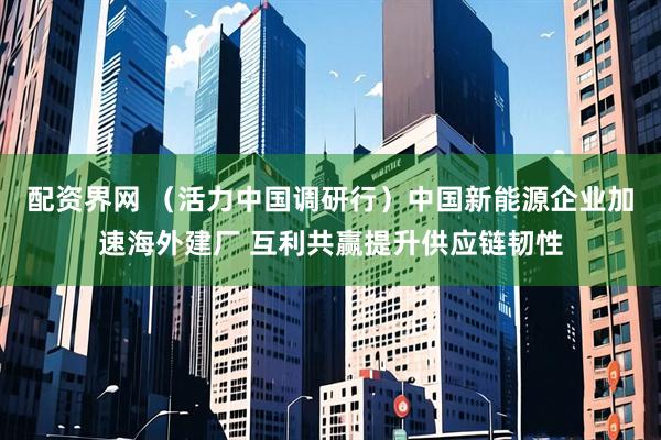 配资界网 （活力中国调研行）中国新能源企业加速海外建厂 互利共赢提升供应链韧性