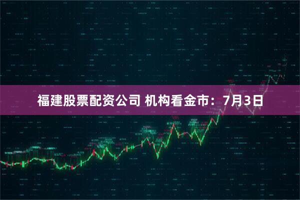 福建股票配资公司 机构看金市：7月3日