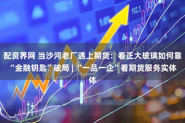 配资界网 当沙河老厂遇上期货：看正大玻璃如何靠“金融钥匙”破局 | “一品一企”看期货服务实体