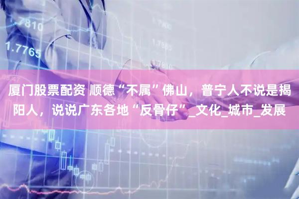 厦门股票配资 顺德“不属”佛山，普宁人不说是揭阳人，说说广东各地“反骨仔”_文化_城市_发展