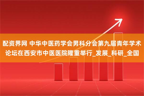 配资界网 中华中医药学会男科分会第九届青年学术论坛在西安市中医医院隆重举行_发展_科研_全国