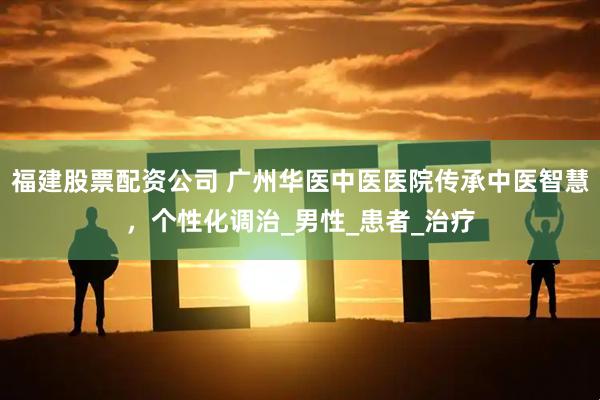 福建股票配资公司 广州华医中医医院传承中医智慧，个性化调治_男性_患者_治疗