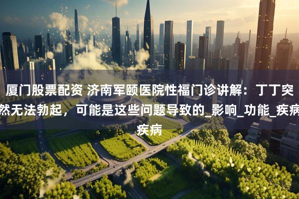 厦门股票配资 济南军颐医院性福门诊讲解：丁丁突然无法勃起，可能是这些问题导致的_影响_功能_疾病