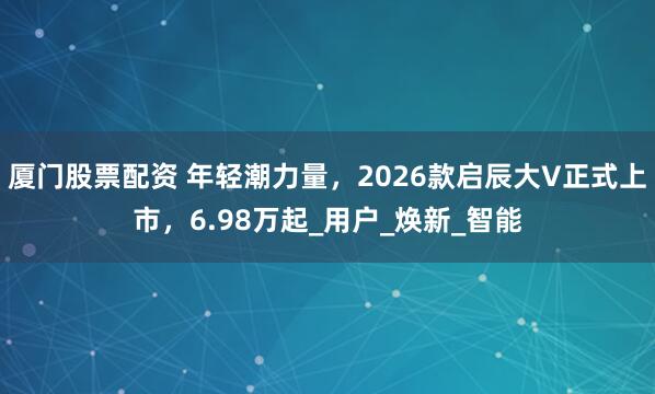 厦门股票配资 年轻潮力量，2026款启辰大V正式上市，6.98万起_用户_焕新_智能