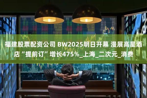 福建股票配资公司 BW2025明日开幕 漫展高星酒店“提前订”增长475%_上海_二次元_消费