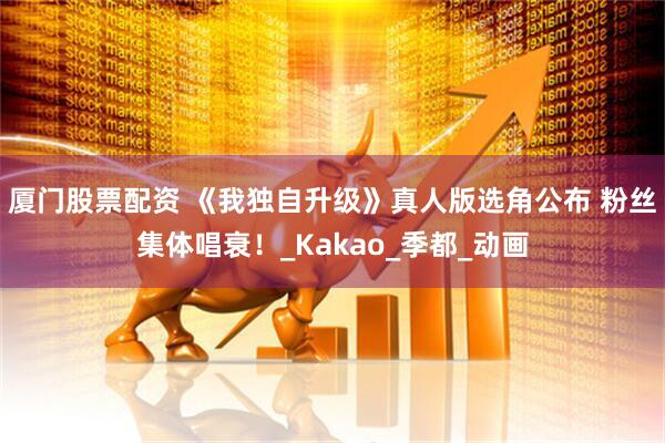 厦门股票配资 《我独自升级》真人版选角公布 粉丝集体唱衰！_Kakao_季都_动画