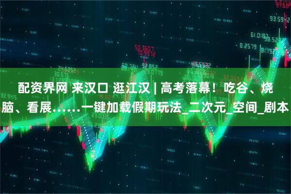配资界网 来汉口 逛江汉 | 高考落幕！吃谷、烧脑、看展……一键加载假期玩法_二次元_空间_剧本