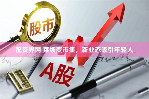 配资界网 菜场变市集，新业态吸引年轻人