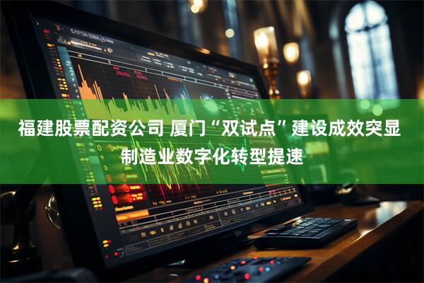 福建股票配资公司 厦门“双试点”建设成效突显 制造业数字化转型提速