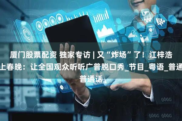厦门股票配资 独家专访 | 又“炸场”了！江梓浩想上春晚：让全国观众听听广普脱口秀_节目_粤语_普通话