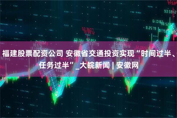 福建股票配资公司 安徽省交通投资实现“时间过半、任务过半”_大皖新闻 | 安徽网