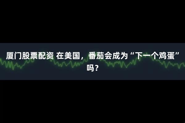 厦门股票配资 在美国，番茄会成为“下一个鸡蛋”吗？