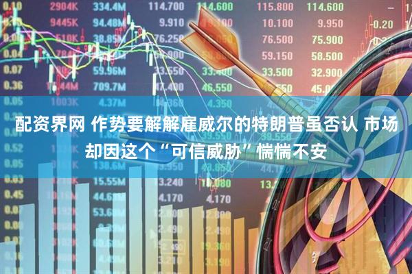 配资界网 作势要解解雇威尔的特朗普虽否认 市场却因这个“可信威胁”惴惴不安