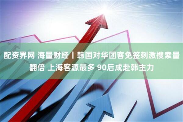 配资界网 海量财经丨韩国对华团客免签刺激搜索量翻倍 上海客源最多 90后成赴韩主力
