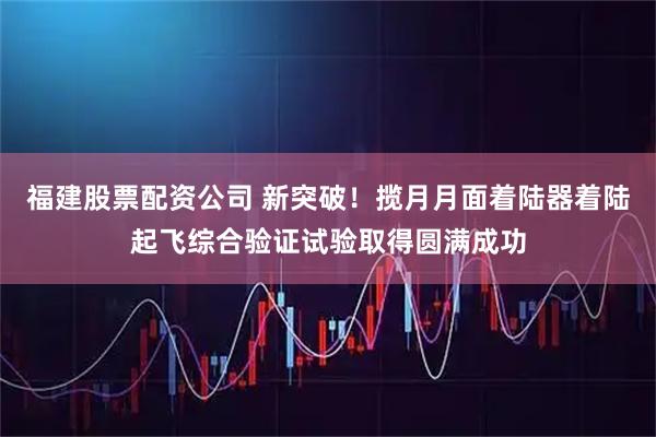 福建股票配资公司 新突破！揽月月面着陆器着陆起飞综合验证试验取得圆满成功