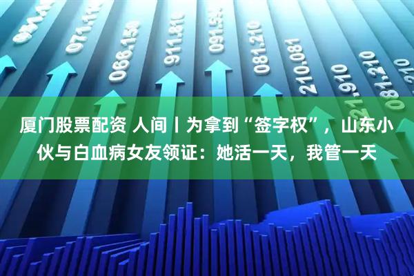 厦门股票配资 人间丨为拿到“签字权”，山东小伙与白血病女友领证：她活一天，我管一天