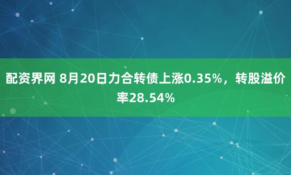 配资界网 8月20日力合转债上涨0.35%，转股溢价率28.54%
