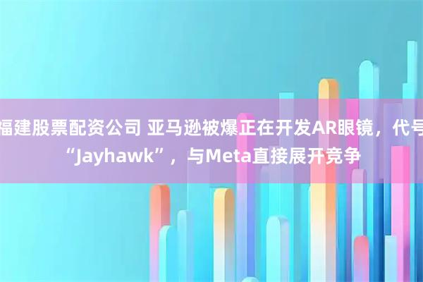 福建股票配资公司 亚马逊被爆正在开发AR眼镜，代号“Jayhawk”，与Meta直接展开竞争