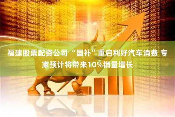 福建股票配资公司 “国补”重启利好汽车消费 专家预计将带来10%销量增长