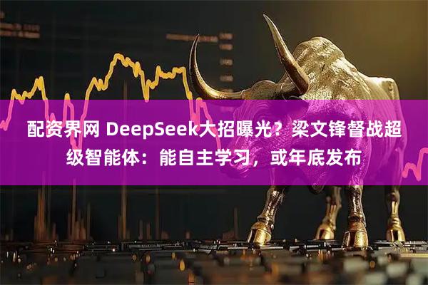配资界网 DeepSeek大招曝光？梁文锋督战超级智能体：能自主学习，或年底发布