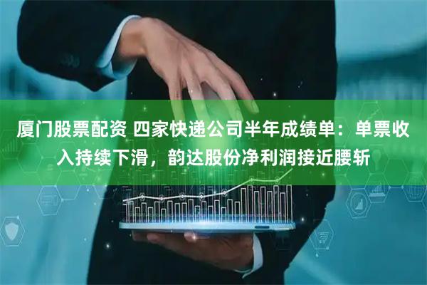 厦门股票配资 四家快递公司半年成绩单：单票收入持续下滑，韵达股份净利润接近腰斩