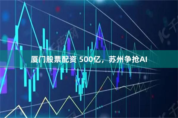 厦门股票配资 500亿，苏州争抢AI