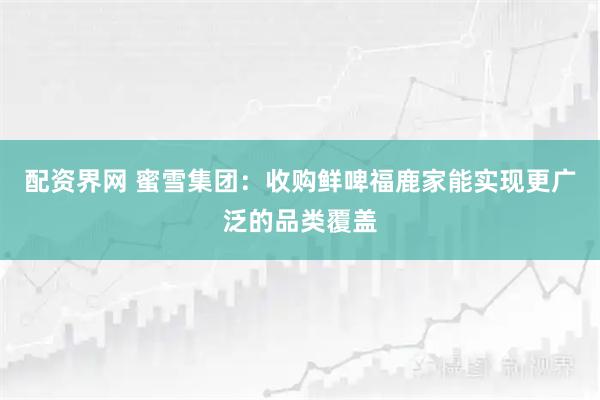 配资界网 蜜雪集团：收购鲜啤福鹿家能实现更广泛的品类覆盖