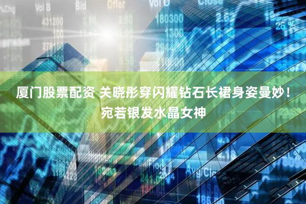 厦门股票配资 关晓彤穿闪耀钻石长裙身姿曼妙！宛若银发水晶女神