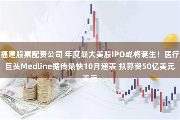 福建股票配资公司 年度最大美股IPO或将诞生！医疗巨头Medline据传最快10月递表 拟募资50亿美元