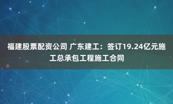 福建股票配资公司 广东建工:签订19.24亿元施工总承包工程施工合同