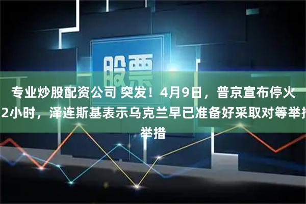 专业炒股配资公司 突发！4月9日，普京宣布停火32小时，泽连斯基表示乌克兰早已准备好采取对等举措