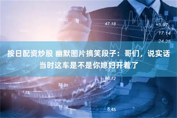 按日配资炒股 幽默图片搞笑段子：哥们，说实话当时这车是不是你媳妇开着了
