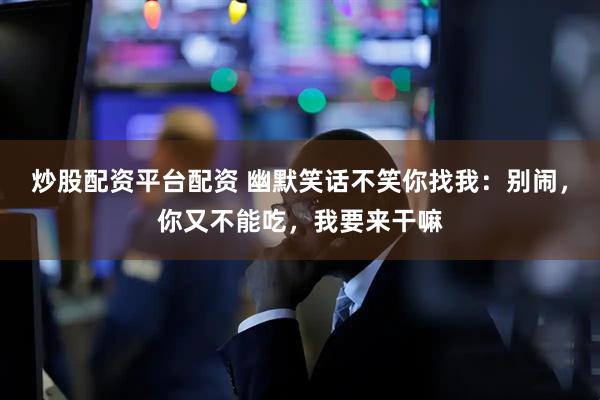 炒股配资平台配资 幽默笑话不笑你找我：别闹，你又不能吃，我要来干嘛