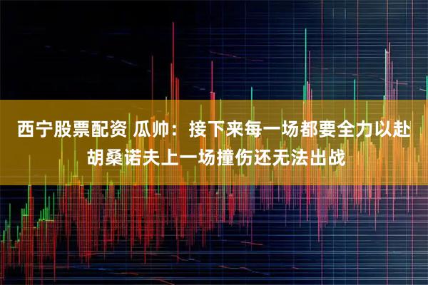 西宁股票配资 瓜帅：接下来每一场都要全力以赴 胡桑诺夫上一场撞伤还无法出战