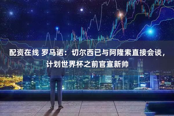 配资在线 罗马诺：切尔西已与阿隆索直接会谈，计划世界杯之前官宣新帅
