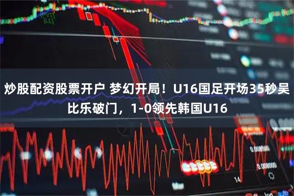 炒股配资股票开户 梦幻开局！U16国足开场35秒吴比乐破门，1-0领先韩国U16