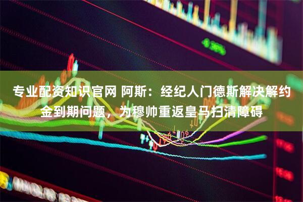 专业配资知识官网 阿斯：经纪人门德斯解决解约金到期问题，为穆帅重返皇马扫清障碍