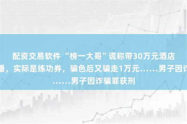 配资交易软件 “榜一大哥”谎称带30万元酒店约见女主播,实际是练功券,骗色后又骗走1万元……男子因诈骗罪获刑