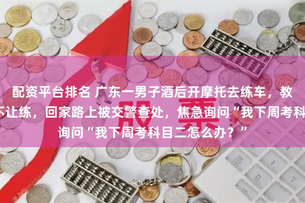 配资平台排名 广东一男子酒后开摩托去练车，教练发现其喝酒不让练，回家路上被交警查处，焦急询问“我下周考科目二怎么办？”