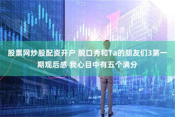 股票网炒股配资开户 脱口秀和Ta的朋友们3第一期观后感 我心目中有五个满分