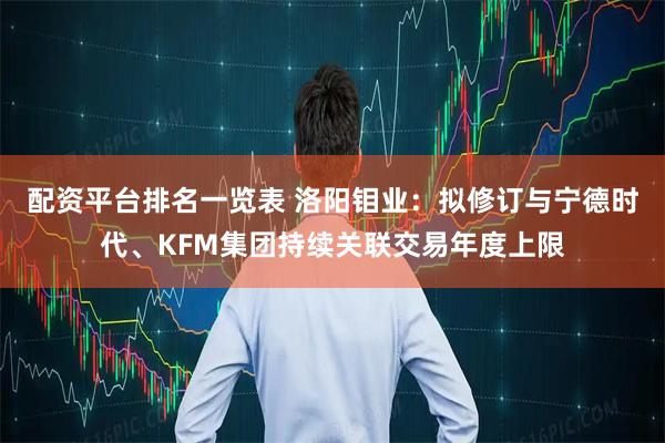 配资平台排名一览表 洛阳钼业：拟修订与宁德时代、KFM集团持续关联交易年度上限