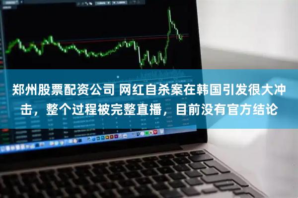 郑州股票配资公司 网红自杀案在韩国引发很大冲击，整个过程被完整直播，目前没有官方结论